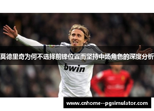 莫德里奇为何不选择前锋位置而坚持中场角色的深度分析 莫德里奇为何不选择前锋位置而坚持中场角色的深度分析