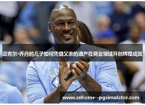 迈克尔·乔丹的儿子如何凭借父亲的遗产在商业领域开创辉煌成就