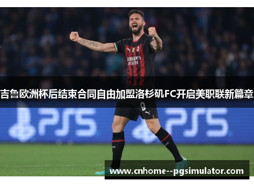 吉鲁欧洲杯后结束合同自由加盟洛杉矶FC开启美职联新篇章