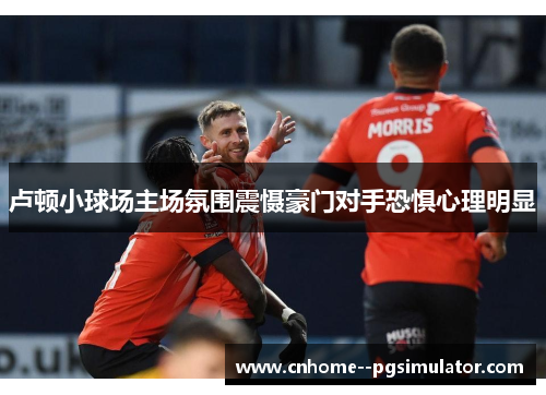 卢顿小球场主场氛围震慑豪门对手恐惧心理明显