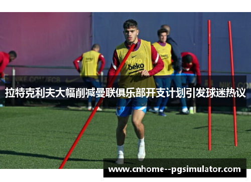 拉特克利夫大幅削减曼联俱乐部开支计划引发球迷热议