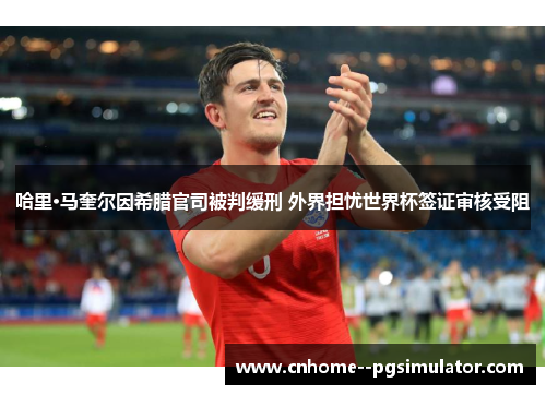 哈里·马奎尔因希腊官司被判缓刑 外界担忧世界杯签证审核受阻